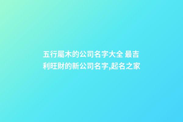 五行屬木的公司名字大全 最吉利旺財的新公司名字,起名之家-第1張-公司起名-玄機派